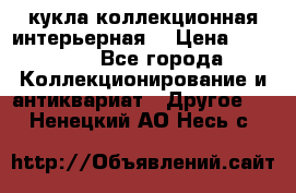 кукла коллекционная интерьерная  › Цена ­ 30 000 - Все города Коллекционирование и антиквариат » Другое   . Ненецкий АО,Несь с.